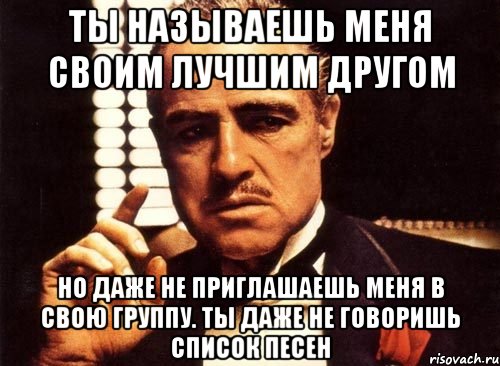 Ты называешь меня своим лучшим другом но даже не приглашаешь меня в свою группу. Ты даже не говоришь список песен, Мем крестный отец