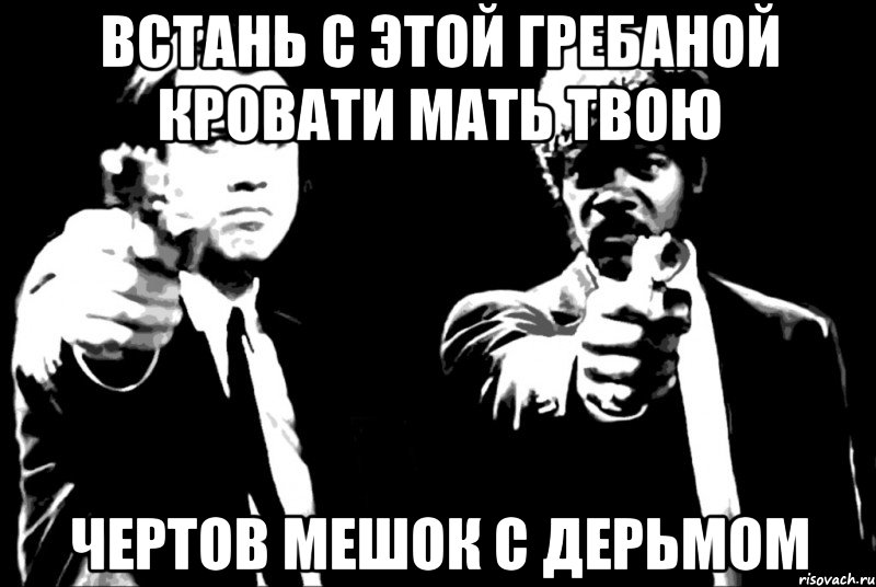 Встань с этой гребаной кровати мать твою Чертов мешок с дерьмом