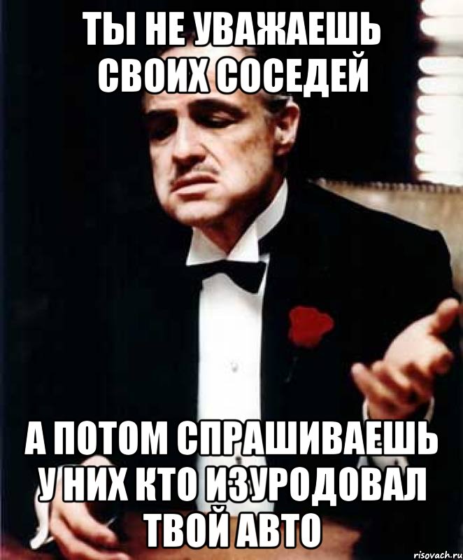 ты не уважаешь своих соседей а потом спрашиваешь у них кто изуродовал твой авто