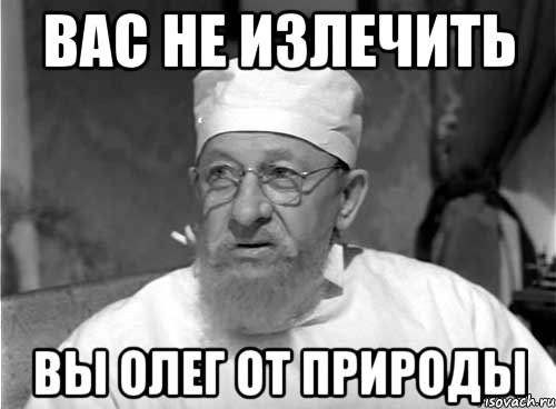 Вас не излечить вы олег от природы, Мем Профессор Преображенский