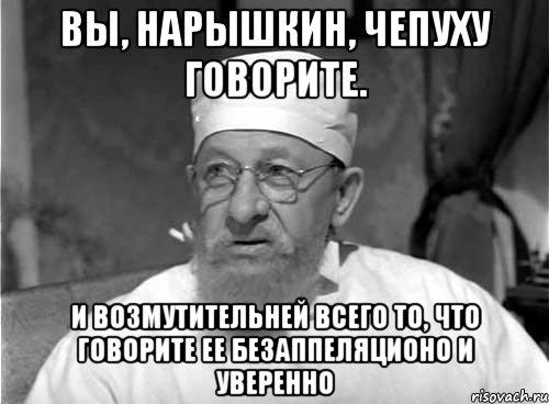 Вы, Нарышкин, чепуху говорите. И возмутительней всего то, что говорите ее безаппеляционо и уверенно, Мем Профессор Преображенский