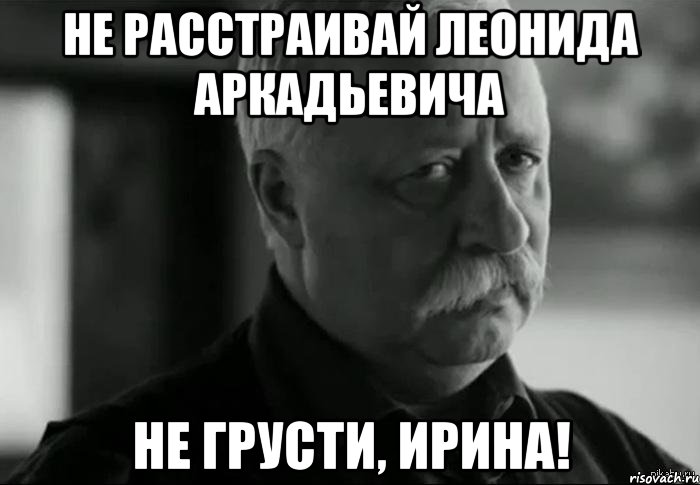 НЕ РАССТРАИВАЙ ЛЕОНИДА АРКАДЬЕВИЧА НЕ ГРУСТИ, ИРИНА!, Мем Не расстраивай Леонида Аркадьевича