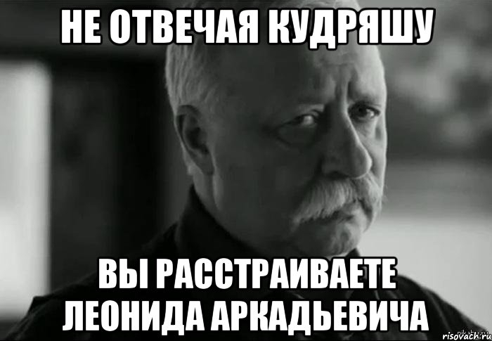 не отвечая кудряшу вы расстраиваете леонида аркадьевича, Мем Не расстраивай Леонида Аркадьевича