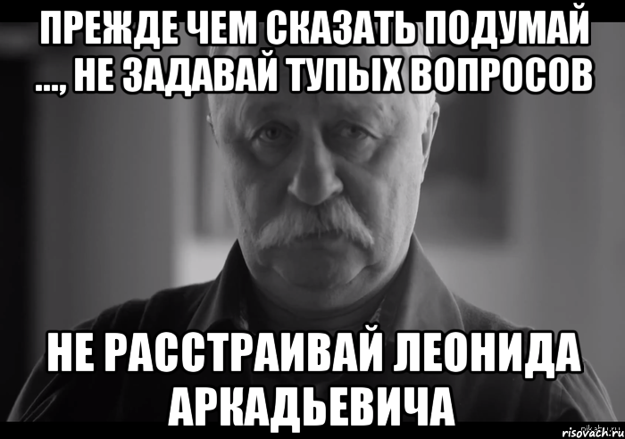 ПРЕЖДЕ ЧЕМ СКАЗАТЬ ПОДУМАЙ ..., НЕ ЗАДАВАЙ ТУПЫХ ВОПРОСОВ НЕ РАССТРАИВАЙ ЛЕОНИДА АРКАДЬЕВИЧА, Мем Не огорчай Леонида Аркадьевича