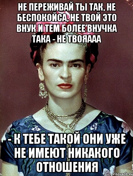 Не переживай ты так, не беспокойса, не твой это внук и тем более внучка така - не твояааа - к тебе такой они уже не имеют никакого отношения, Мем Magdalena Carmen Frieda Kahlo Ca