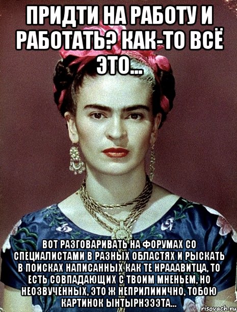 Придти на работу и работать? Как-то всё это... Вот разговаривать на форумах со специалистами в разных областях и рыскать в поисках написанных как те нрааавитца, то есть совпадающих с твоим мненьем, но неозвученных, это ж неприлииично, тобою картинок ынтырнэээта..., Мем Magdalena Carmen Frieda Kahlo Ca