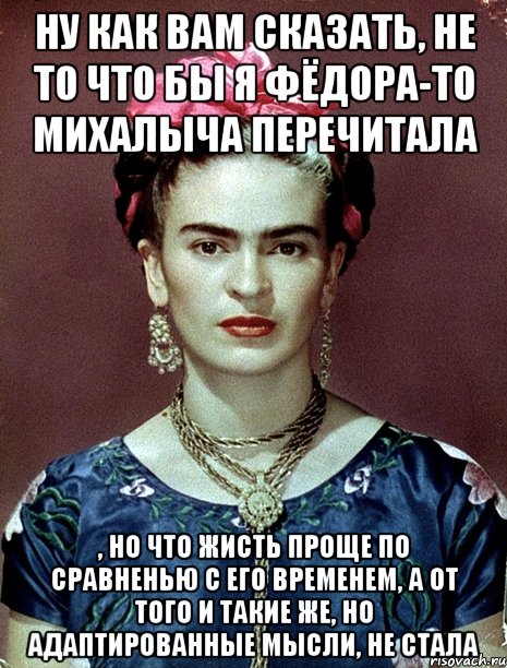 Ну как вам сказать, не то что бы я Фёдора-то Михалыча перечитала , но что жисть проще по сравненью с его временем, а от того и такие же, но адаптированные мысли, не стала, Мем Magdalena Carmen Frieda Kahlo Ca