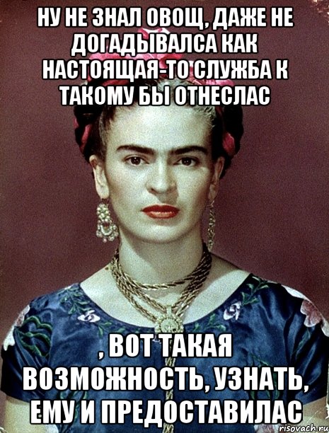 ну не знал овощ, даже не догадывалса как настоящая-то служба к такому бы отнеслас , вот такая возможность, узнать, ему и предоставилас, Мем Magdalena Carmen Frieda Kahlo Ca