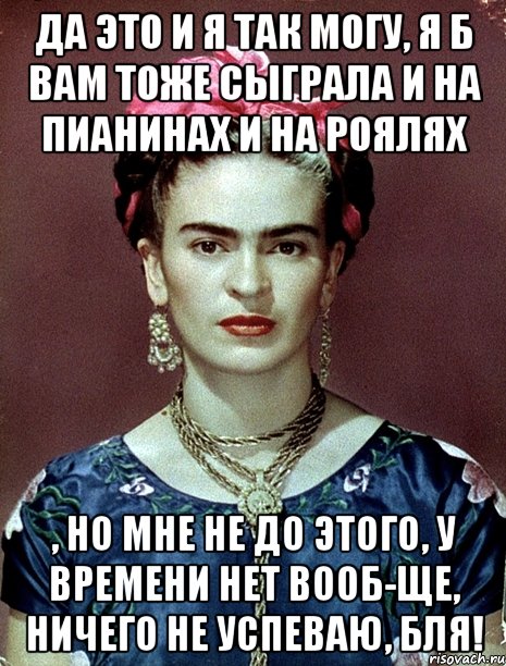 да это и я так могу, я б вам тоже сыграла и на пианинах и на роялях , но мне не до этого, у времени нет вооб-ще, ничего не успеваю, бля!, Мем Magdalena Carmen Frieda Kahlo Ca