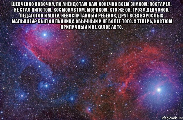 Шевченко Вовочка, по анекдотам Вам конечно всем знаком. Постарел. Не стал пилотом, Космонавтом, моряком. Кто же он, гроза девчонок, Педагогов и ушей, Невоспитанный ребёнок, Друг всех взрослых малышей? Был он пьяница обычный И не более того. А теперь, костюм приличный И не хилое авто. , Мем Просто космос