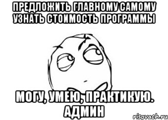 Предложить главному самому узнать стоимость программы могу, умею, практикую. Админ, Мем Мне кажется или