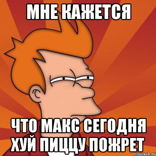 Мне кажется что макс сегодня хуй пиццу пожрет