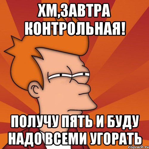 Хм,завтра контрольная! получу пять и буду надо всеми угорать