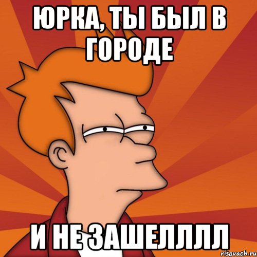ЮРКА, ТЫ БЫЛ В ГОРОДЕ И НЕ ЗАШЕЛЛЛЛ