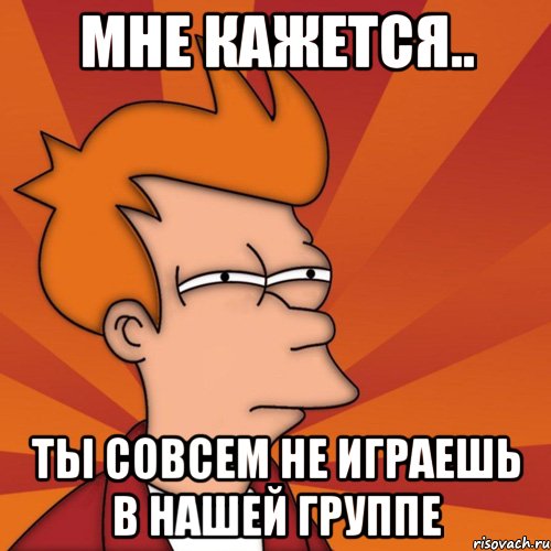 Мне кажется.. Ты совсем не играешь в нашей группе, Мем Мне кажется или (Фрай Футурама)