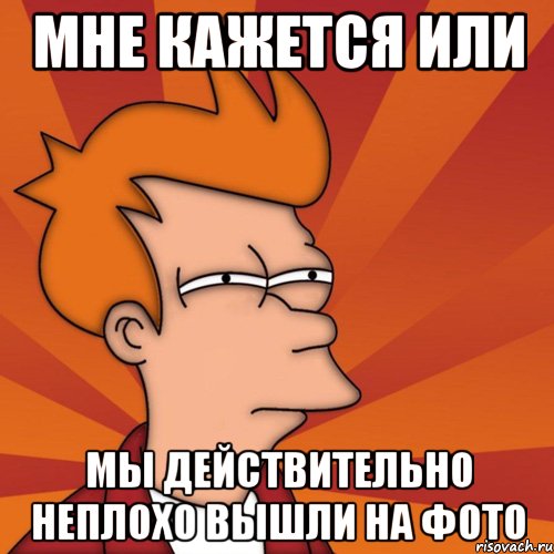 Мне кажется или Мы действительно неплохо вышли на фото, Мем Мне кажется или (Фрай Футурама)