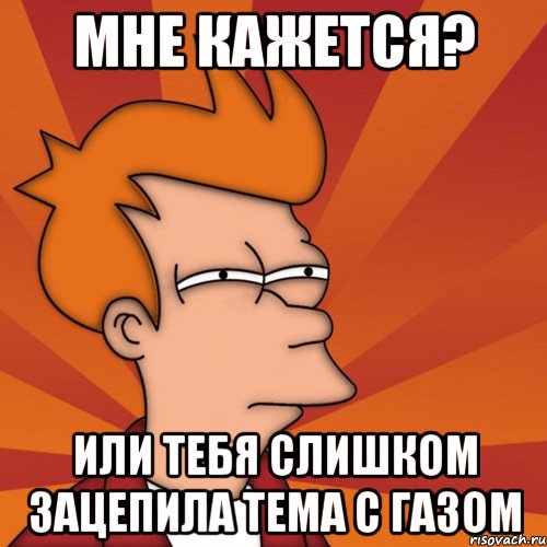 Мне кажется? Или тебя слишком зацепила тема с газом