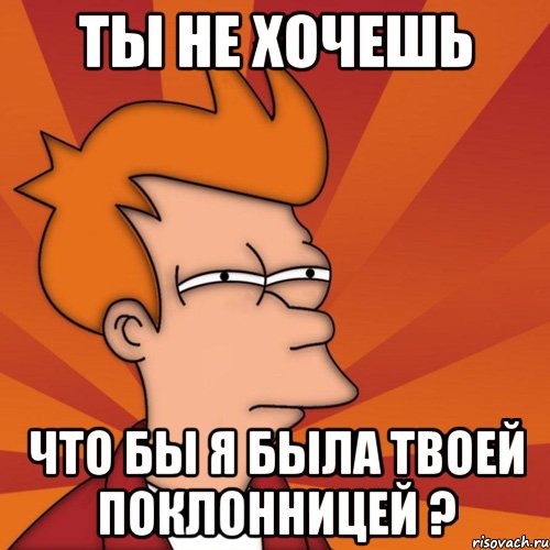 Ты не хочешь Что бы я была твоей поклонницей ?