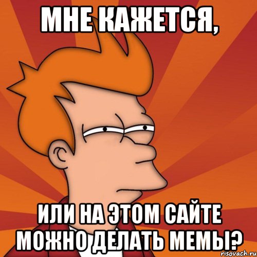 Мне кажется, или на этом сайте можно делать мемы?