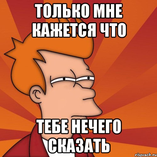 Только мне кажется что Тебе нечего сказать