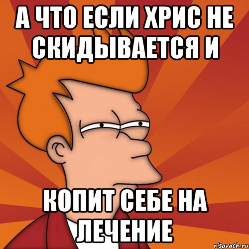 А что если Хрис не скидывается и копит себе на лечение