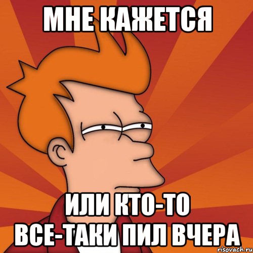 МНЕ КАЖЕТСЯ ИЛИ КТО-ТО ВСЕ-ТАКИ ПИЛ ВЧЕРА