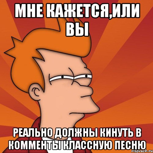 Мне кажется,или вы реально должны кинуть в комменты классную песню