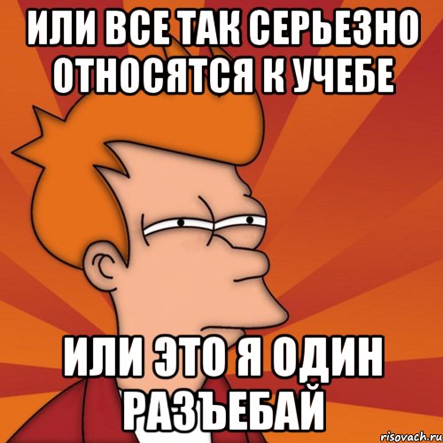 ИЛИ ВСЕ ТАК СЕРЬЕЗНО ОТНОСЯТСЯ К УЧЕБЕ ИЛИ ЭТО Я ОДИН РАЗЪЕБАЙ