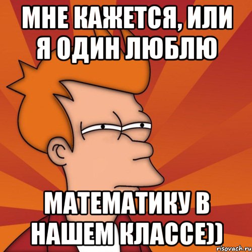 мне кажется, или я один люблю математику в нашем классе))