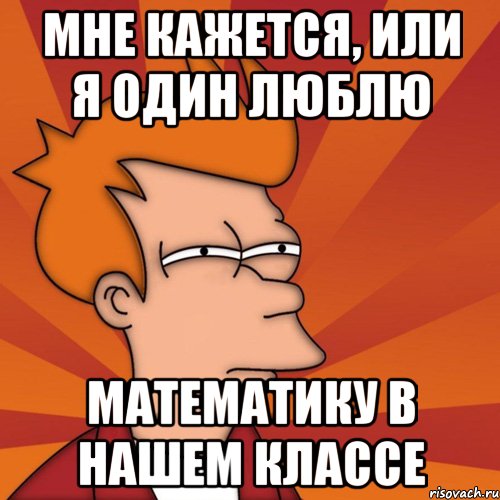 мне кажется, или я один люблю математику в нашем классе