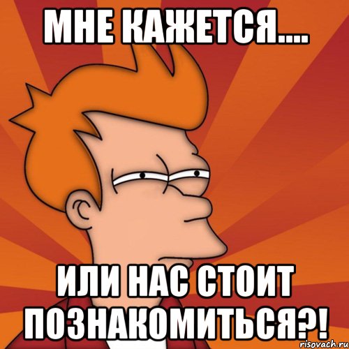Мне кажется.... или нас стоит познакомиться?!