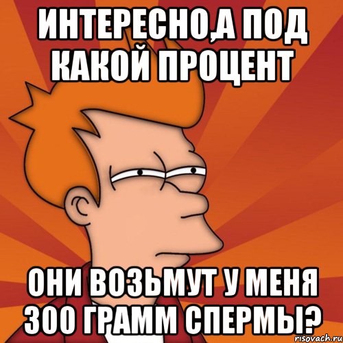 Интересно,а под какой процент они возьмут у меня 300 грамм спермы?