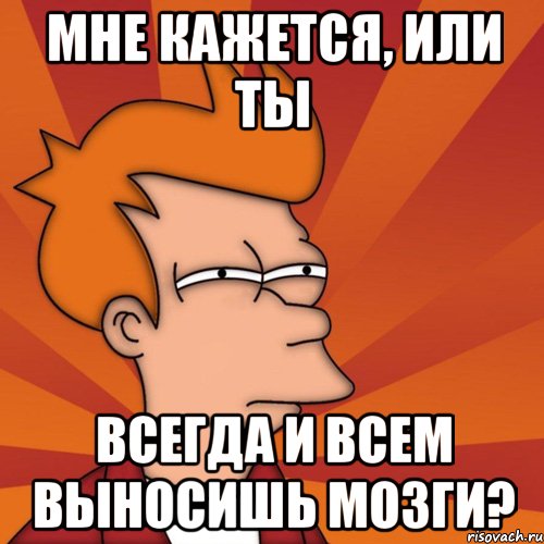 Мне кажется, или ты всегда и всем выносишь мозги?