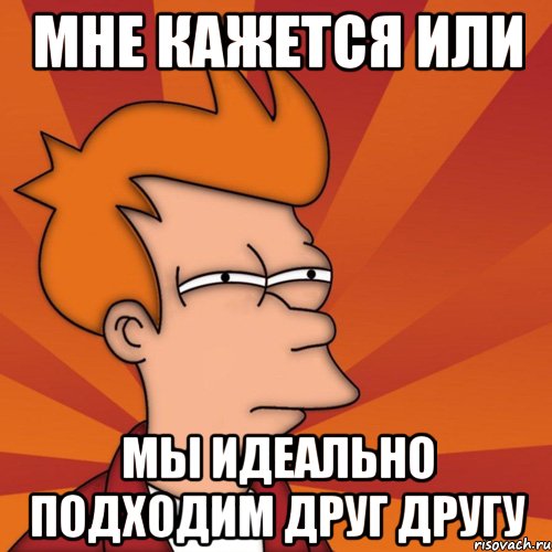 Мне кажется или Мы идеально подходим друг другу