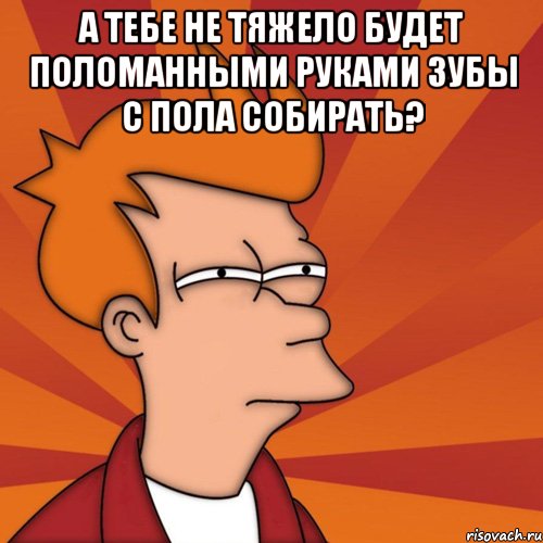 А тебе не тяжело будет поломанными руками зубы с пола собирать? 