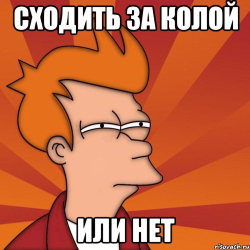 СХОДИТЬ ЗА КОЛОЙ ИЛИ НЕТ
