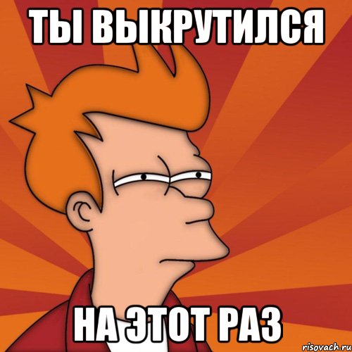 ты выкрутился на этот раз