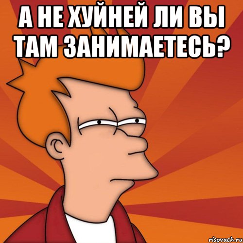 А не хуйней ли вы там занимаетесь? 