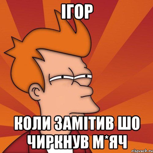 ігор коли замітив шо чиркнув м*яч