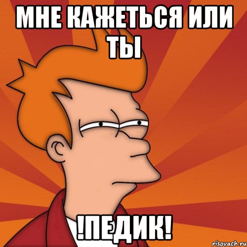 Мне кажеться ИЛИ ты !ПЕДИК!
