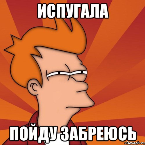 испугала пойду забреюсь