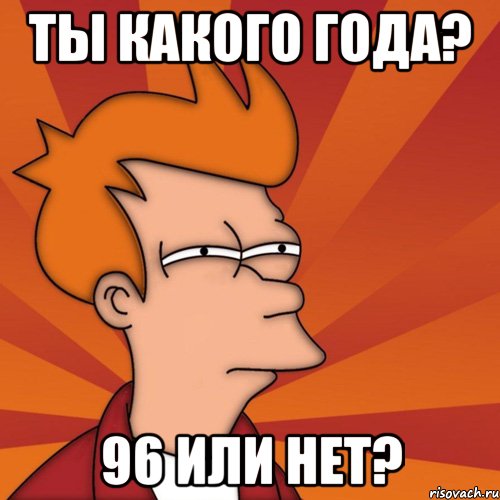 Ты какого года? 96 или нет?
