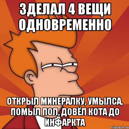 зделал 4 вещи одновременно открыл минералку, умылса, помыл пол, довёл кота до инфаркта
