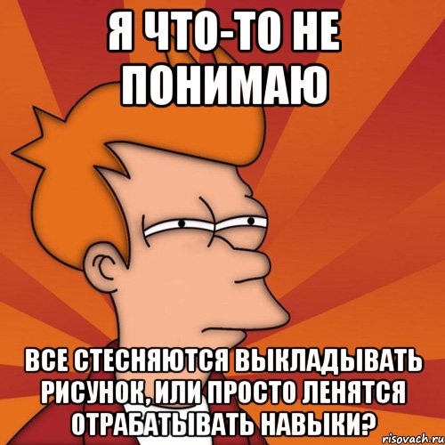 Я что-то не понимаю Все стесняются выкладывать рисунок, или просто ленятся отрабатывать навыки?