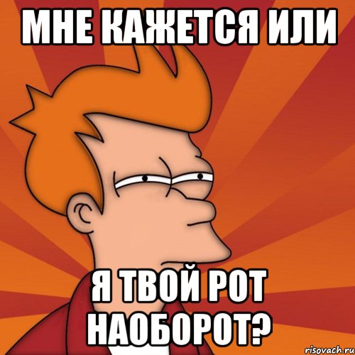 Мне кажется или я твой рот наоборот?
