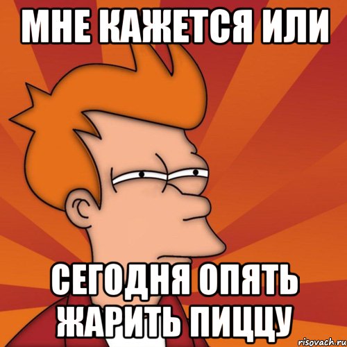 Мне кажется или сегодня опять жарить пиццу