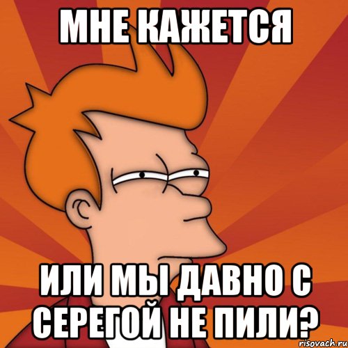 Мне кажется или мы давно с Серегой не пили?