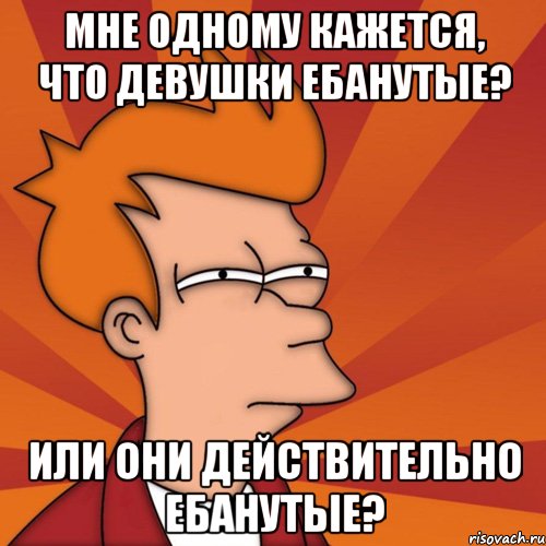 Мне одному кажется, что девушки ебанутые? Или они действительно ебанутые?