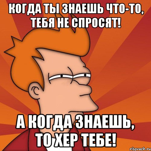 Когда ты знаешь что-то, тебя не спросят! А когда знаешь, то хер тебе!