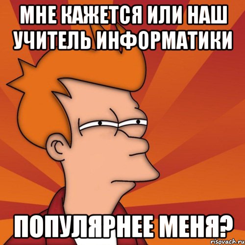 Мне кажется или наш учитель информатики популярнее меня?